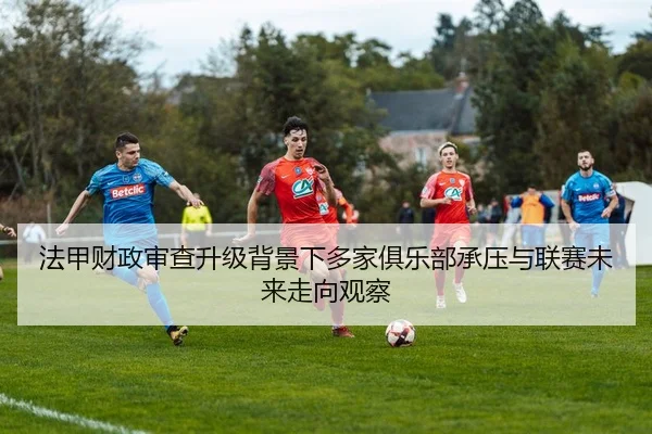 法甲财政审查升级背景下多家俱乐部承压与联赛未来走向观察