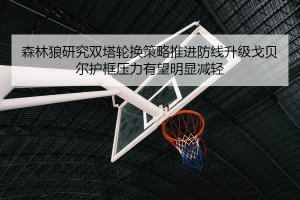 森林狼研究双塔轮换策略推进防线升级戈贝尔护框压力有望明显减轻